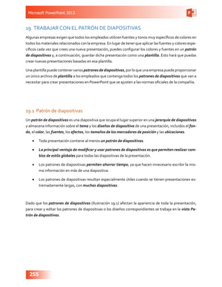 Microsoft PowerPoint 2013
255
19	 TRABAJAR CON EL PATRÓN DE DIAPOSITIVAS
Algunas empresas exigen que todos los empleados utilicen fuentes y tonos muy específicos de colores en
todos los materiales relacionados con la empresa. En lugar de tener que aplicar las fuentes y colores espe-
cíficos cada vez que crees una nueva presentación, puedes configurar los colores y fuentes en un patrón
de diapositivas y, a continuación, guardar dicha presentación como una plantilla. Esto hará que puedas
crear nuevas presentaciones basadas en esa plantilla.
Una plantilla puede contener varios patrones de diapositivas, por lo que una empresa puede proporcionar
un único archivo de plantilla a los empleados que contenga todos los patrones de diapositivas que van a
necesitar para crear presentaciones en PowerPoint que se ajusten a las normas oficiales de la compañía.
19.1	 Patrón de diapositivas
Un patrón de diapositivas es una diapositiva que ocupa el lugar superior en una jerarquía de diapositivas
y almacena información sobre el tema y los diseños de diapositiva de una presentación, incluidos el fon-
do, el color, las fuentes, los efectos, los tamaños de los marcadores de posición y las ubicaciones.
•	 Toda presentación contiene al menos un patrón de diapositivas.
•	 La principal ventaja de modificar y usar patrones de diapositivas es que permiten realizar cam-
bios de estilo globales para todas las diapositivas de la presentación.
•	 Los patrones de diapositivas permiten ahorrar tiempo, ya que hacen innecesario escribir la mis-
ma información en más de una diapositiva.
•	 Los patrones de diapositivas resultan especialmente útiles cuando se tienen presentaciones ex-
tremadamente largas, con muchas diapositivas.
Dado que los patrones de diapositivas (Ilustración 19.1) afectan la apariencia de toda la presentación,
para crear y editar los patrones de diapositivas o los diseños correspondientes se trabaja en la vista Pa-
trón de diapositivas.
 