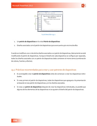 Microsoft PowerPoint 2013
256
Ilustración 19.1
1.	 Un patrón de diapositivas en la vista Patrón de diapositivas
2.	 Diseños asociados con el patrón de diapositivas que se encuentra por encima de ellos
Cuando se modifican uno o más de los diseños asociados a un patrón de diapositivas, básicamente se está
modificando el patrón de diapositivas. Aunque el diseño de cada diapositiva se configura por separado,
todos los diseños asociados con un patrón de diapositivas dado contienen el mismo tema (combinación
de colores, fuentes y efectos).
19.2	Prácticas recomendadas para crear y usar patrones de diapositivas
•	 Es aconsejable crear el patrón de diapositivas antes de comenzar a crear las diapositivas indivi-
duales.
•	 Si creas primero el patrón de diapositivas, todas las diapositivas que agregues a la presentación
se basarán en ese patrón de diapositivas y en los diseños asociados.
•	 Si creas un patrón de diapositivas después de crear las diapositivas individuales, es posible que
algunos de los elementos de las diapositivas no se ajusten al diseño del patrón de diapositivas.
 