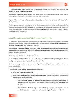 Microsoft PowerPoint 2013
259
La diapositiva patrón que se muestra en la parte superior del panel de la izquierda, se ve como una dia-
positiva en blanco de título y contenido.
Para editar la diapositiva patrón realízalo de la misma forma en la que editarías cualquier diapositiva uti-
lizando herramientas de cualquiera de las fichas de la cinta de opciones.
Algunos de los cambios que realices en la diapositiva patrón se reflejarán en los patrones de otros diseños
de diapositivas.
También puedes hacer clic en cualquiera de los diseños de dispositivas y realizar cambios a su diseño.
Cualquier cambio que realices en estos diseños se mostrará en las diapositivas que utilicen ese diseño. Los
patrones de diseño que cambies se muestran en la galería Diseño de la ficha Inicio en el grupo Diapositi-
vas al crear nuevas diapositivas.
19.3.2	Mover y cambiar el tamaño de los marcadores de posición
En PowerPoint te darás cuenta que algunos marcadores de posición tienen diferentes ubicaciones depen-
diendo del tema aplicado y del diseño de diapositiva. Esto se debe a que los marcadores de posición en el
patrón de diapositivas se colocan de forma diferente.
Puedes mover, cambiar su tamaño, cambiar la fuente, tamaño de letra, ponerlo todo en mayúsculas
o minúsculas, o el espaciado del texto de los marcadores de posición en el patrón de diapositivas para
obtener resultados diferentes.
También puedes eliminar un marcador de posición.
En la vista Patrón de diapositivas, los patrones de diseño están debajo de la Diapositiva patrón y tienen
una ligera sangría para mostrar que están subordinadas a ella.
Cualquier cambio que realices en los marcadores de posición en la Diapositiva patrón influirá a los demás
patrones de diseño.
Para modificar un marcador de posición realiza lo siguiente:
1.	 En la Vista Patrón de diapositivas.
2.	 Elige un patrón de diseño y haz clic en el marcador de posición que deseas modificar y realiza uno
de los siguientes procedimientos:
a.	 Para cambiar el tamaño del marcador de posición, elige uno de los controladores de
tamaño y, cuando el puntero se convierte en una flecha de dos puntas, arrastra el con-
trolador.
b.	 Para cambiar su ubicación, elige uno de sus bordes y, cuando el puntero se convierte en
una flecha de cuatro puntas, arrastra el marcador de posición a su nueva ubicación.
 