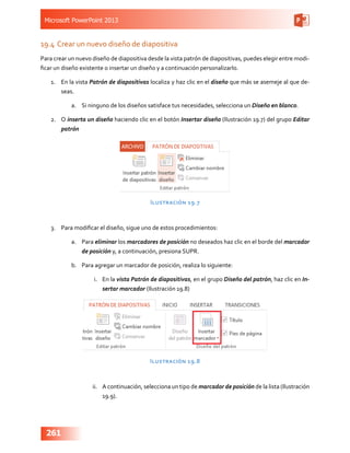 Microsoft PowerPoint 2013
261
19.4	Crear un nuevo diseño de diapositiva
Para crear un nuevo diseño de diapositiva desde la vista patrón de diapositivas, puedes elegir entre modi-
ficar un diseño existente o insertar un diseño y a continuación personalizarlo.
1.	 En la vista Patrón de diapositivas localiza y haz clic en el diseño que más se asemeje al que de-
seas.
a.	 Si ninguno de los diseños satisface tus necesidades, selecciona un Diseño en blanco.
2.	 O inserta un diseño haciendo clic en el botón Insertar diseño (Ilustración 19.7) del grupo Editar
patrón
Ilustración 19.7
3.	 Para modificar el diseño, sigue uno de estos procedimientos:
a.	 Para eliminar los marcadores de posición no deseados haz clic en el borde del marcador
de posición y, a continuación, presiona SUPR.
b.	 Para agregar un marcador de posición, realiza lo siguiente:
i.	 En la vista Patrón de diapositivas, en el grupo Diseño del patrón, haz clic en In-
sertar marcador (Ilustración 19.8)
Ilustración 19.8
ii.	 A continuación, selecciona un tipo de marcador de posición de la lista (Ilustración
19.9).
 
