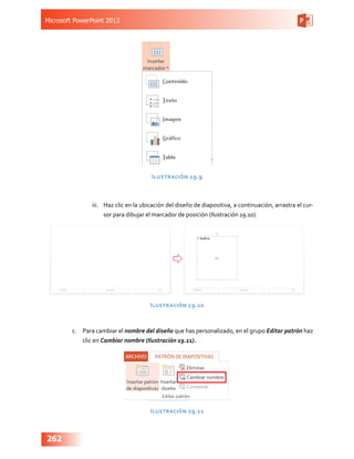 Microsoft PowerPoint 2013
262
Ilustración 19.9
iii.	 Haz clic en la ubicación del diseño de diapositiva, a continuación, arrastra el cur-
sor para dibujar el marcador de posición (Ilustración 19.10).
Ilustración 19.10
c.	 Para cambiar el nombre del diseño que has personalizado, en el grupo Editar patrón haz
clic en Cambiar nombre (Ilustración 19.11).
Ilustración 19.11
 