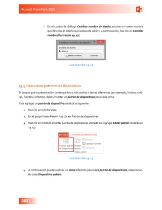 Microsoft PowerPoint 2013
263
i.	 En el cuadro de diálogo Cambiar nombre de diseño, escribe un nuevo nombre
que describa el diseño que acabas de crear y, a continuación, haz clic en Cambiar
nombre (Ilustración 19.12).
Ilustración 19.12
19.5	Usar varios patrones de diapositivas
Si deseas que la presentación contenga dos o más estilos o temas diferentes (por ejemplo, fondos, colo-
res, fuentes y efectos), debes insertar un patrón de diapositivas para cada tema.
Para agregar un patrón de diapositivas realiza lo siguiente:
1.	 Haz clic en la fichaVista
2.	 En el grupoVistas Patrón haz clic en Patrón de diapositivas
3.	 Haz clic en el botón Insertar patrón de diapositivas ubicado en el grupo Editar patrón (Ilustración
19.13)
Ilustración 19.13
4.	 A continuación puedes aplicar un tema diferente para cada patrón de diapositivas, seleccionan-
do cada Diapositiva patrón.
 