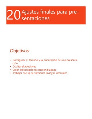 20Ajustes finales para pre-
sentaciones
Objetivos:
•	 Configurar el tamaño y la orientación de una presenta-
ción
•	 Ocultar diapositivas
•	 Crear presentaciones personalizadas
•	 Trabajar con la herramienta Ensayar intervalos
 