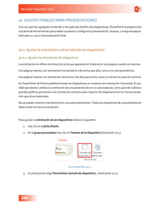 Microsoft PowerPoint 2013
266
20	 AJUSTES FINALES PARA PRESENTACIONES
Una vez que has agregado contenido y has aplicado diseño a las diapositivas, PowerPoint te proporciona
una serie de herramientas que pueden ayudarte a configurar tu presentación, ensayar, y luego empaque-
tarla para su uso en la presentación final.
20.1	Ajustar la orientación y el tamaño de las diapositivas
20.1.1	Ajustar la orientación de diapositiva
La orientación se refiere a la dirección en la que aparecerá el material en una página cuando se imprima.
Una página impresa con orientación horizontal es más ancha que alta, como una vista panorámica.
Una página impresa con orientación vertical es más alta que ancha, como un retrato en posición vertical.
En PowerPoint de forma predeterminada las diapositivas se muestran en orientación horizontal. Es po-
sible que desees cambiar la orientación de una presentación en un caso especial, como para dar cabida a
grandes gráficos que tienen una orientación vertical o para imprimir las diapositivas en la misma orienta-
ción que otros materiales.
No se pueden mezclar orientaciones en una sola presentación.Todas las diapositivas de una presentación
deben tener la misma orientación.
Para ajustar la orientación de las diapositivas realiza lo siguiente:
1.	 Haz clic en la ficha Diseño
2.	 En el grupo personalizar haz clic en Tamaño de la diapositiva (Ilustración 20.1)
Ilustración 20.1
3.	 A continuación elige Personalizar tamaño de diapositiva…(Ilustración 20.2)
 