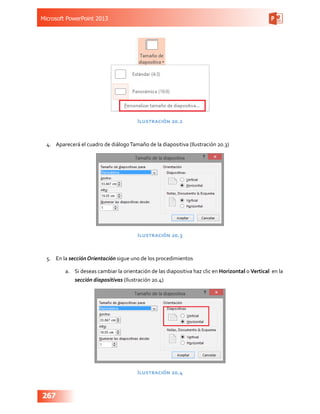 Microsoft PowerPoint 2013
267
Ilustración 20.2
4.	 Aparecerá el cuadro de diálogoTamaño de la diapositiva (Ilustración 20.3)
Ilustración 20.3
5.	 En la sección Orientación sigue uno de los procedimientos
a.	 Si deseas cambiar la orientación de las diapositiva haz clic en Horizontal o Vertical en la
sección diapositivas (Ilustración 20.4)
Ilustración 20.4
 