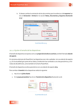 Microsoft PowerPoint 2013
268
b.	 Si deseas cambiar la orientación de los documentos para la audiencia o del esquema haz
clic en Horizontal o Vertical en la sección Notas, Documentos y Esquema (Ilustración
20.5)
Ilustración 20.5
20.1.2	Ajustar el tamaño de las diapositivas
El tamaño de diapositiva se expresa como una proporción de altura a anchura, también llamada relación
de aspecto.
En versiones anteriores de PowerPoint, las diapositivas eran más cuadradas con una relación de aspecto
4:3. En la actualidad gran parte de los videos y la televisión han cambiado a una vista panorámica y a for-
matos de alta definición, como también lo ha hecho PowerPoint.
El tamaño de diapositiva es ahora panorámico con una relación de aspecto 16:9.
Para cambiar el tamaño de las diapositivas realiza lo siguiente:
1.	 Haz clic en la ficha Diseño
2.	 En el grupo personalizar haz clic en Tamaño de la diapositiva (Ilustración 20.6)
Ilustración 20.6
 