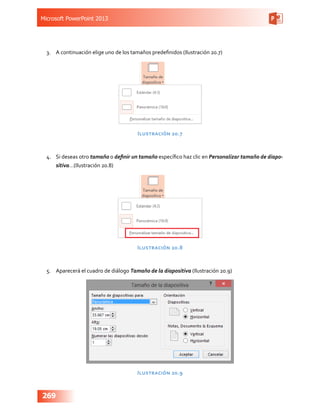 Microsoft PowerPoint 2013
269
3.	 A continuación elige uno de los tamaños predefinidos (Ilustración 20.7)
Ilustración 20.7
4.	 Si deseas otro tamaño o definir un tamaño específico haz clic en Personalizar tamaño de diapo-
sitiva…(Ilustración 20.8)
Ilustración 20.8
5.	 Aparecerá el cuadro de diálogo Tamaño de la diapositiva (Ilustración 20.9)
Ilustración 20.9
 