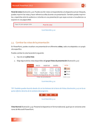 Microsoft PowerPoint 2013
27
Panel de notas (Ilustración 3.10): Puedes escribir notas correspondientes a la diapositiva actual. Después,
puedes imprimir las notas y hacer referencia a ellas durante una presentación.También puedes imprimir-
las y repartirlas entre la audiencia o incluirlas en una presentación que vayas a enviar a la audiencia o a
exponer en una páginaWeb
Ilustración 3.10
3.3	 Cambiar las vistas de la presentación
En PowerPoint, puedes visualizar una presentación en diferentes vistas, cada una adaptada a un propó-
sito específico.
Puedes cambiar la vista haciendo lo siguiente:
1.	 Haz clic en la fichaVista
2.	 Elige alguna de las vistas disponibles del grupoVistas de presentación (Ilustración 3.11)
Ilustración 3.11
TIP:También puedes hacerlo dando clic en los botones de la barra de Vistas (Ilustración 3.12) en la es-
quina inferior derecha de la ventana del programa.
Ilustración 3.12
Vista Normal (Ilustración 3.13): Presenta la diapositiva en forma tradicional, igual que en versiones ante-
riores de Microsoft PowerPoint.
 