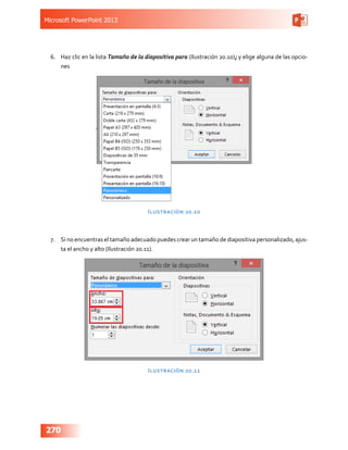 Microsoft PowerPoint 2013
270
6.	 Haz clic en la lista Tamaño de la diapositiva para (Ilustración 20.10); y elige alguna de las opcio-
nes
Ilustración 20.10
7.	 Si no encuentras el tamaño adecuado puedes crear un tamaño de diapositiva personalizado, ajus-
ta el ancho y alto (Ilustración 20.11).
Ilustración 20.11
 