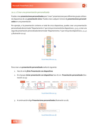 Microsoft PowerPoint 2013
272
20.2.2	Crear una presentación personalizada
Puedes crear presentaciones personalizadas para “crear” presentaciones para diferentes grupos utilizan-
do diapositivas de una presentación única. Puedes crear cualquier número de presentaciones personali-
zadas en una presentación.
Por ejemplo, si la presentación contiene un total de cinco diapositivas, puedes crear una presentación
personalizada denominada “Departamento 1” que incluya únicamente las diapositivas 1, 3 y 5, y crear una
segunda presentación personalizada denominada “Departamento 2” que incluya las diapositivas 1, 2, 4 y
5 (Ilustración 20.14).
Ilustración 20.14
Para crear una presentación personalizada realiza lo siguiente:
1.	 Haz clic en la ficha Presentación con diapositivas
2.	 En el grupo Iniciar presentación con diapositivas haz clic en Presentación personalizada (Ilus-
tración 20.15)
Ilustración 20.15
3.	 A continuación elige Presentaciones personalizadas (Ilustración 20.16).
Ilustración 20.16
 