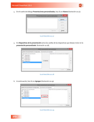 Microsoft PowerPoint 2013
273
4.	 En el cuadro de diálogo Presentaciones personalizadas, haz clic en Nueva (Ilustración 20.17).
Ilustración 20.17
5.	 En Diapositivas de la presentación activa las casillas de las diapositivas que deseas incluir en la
presentación personalizada (Ilustración 20.18).
Ilustración 20.18
6.	 A continuación, haz clic en Agregar (Ilustración 20.19).
Ilustración 20.19
 