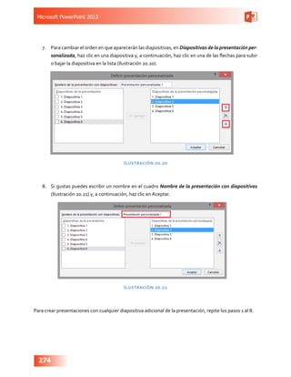Microsoft PowerPoint 2013
274
7.	 Para cambiar el orden en que aparecerán las diapositivas, en Diapositivas de la presentación per-
sonalizada, haz clic en una diapositiva y, a continuación, haz clic en una de las flechas para subir
o bajar la diapositiva en la lista (Ilustración 20.20).
Ilustración 20.20
8.	 Si gustas puedes escribir un nombre en el cuadro Nombre de la presentación con diapositivas
(Ilustración 20.21) y, a continuación, haz clic en Aceptar.
Ilustración 20.21
Para crear presentaciones con cualquier diapositiva adicional de la presentación, repite los pasos 1 al 8.
 