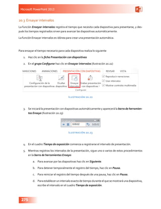Microsoft PowerPoint 2013
275
20.3	Ensayar intervalos
La función Ensayar intervalos registra el tiempo que necesita cada diapositiva para presentarse, y des-
pués los tiempos registrados sirven para avanzar las diapositivas automáticamente.
La función Ensayar intervalos es idónea para crear una presentación automática.
Para ensayar el tiempo necesario para cada diapositiva realiza lo siguiente
1.	 Haz clic en la ficha Presentación con diapositivas
2.	 En el grupo Configurar haz clic en Ensayar intervalos (Ilustración 20.22)
Ilustración 20.22
3.	 Se iniciará la presentación con diapositivas automáticamente y aparecerá la barra de herramien-
tas Ensayo (Ilustración 20.23)
Ilustración 20.23
4.	 En el cuadro Tiempo de exposición comienza a registrarse el intervalo de presentación.
5.	 Mientras registras los intervalos de la presentación, sigue uno o varios de estos procedimientos
en la barra de herramientas Ensayo:
a.	 Para avanzar por las diapositivas haz clic en Siguiente.
b.	 Para detener temporalmente el registro del tiempo, haz clic en Pausa.
c.	 Para reiniciar el registro del tiempo después de una pausa, haz clic en Pausa.
d.	 Para establecer un intervalo exacto de tiempo durante el que se mostrará una diapositiva,
escribe el intervalo en el cuadro Tiempo de exposición.
 