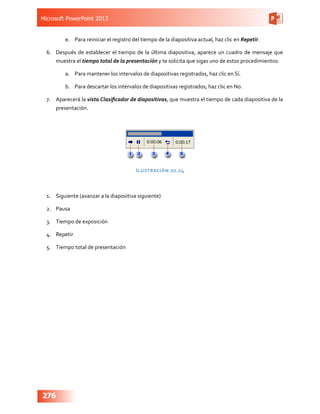 Microsoft PowerPoint 2013
276
e.	 Para reiniciar el registro del tiempo de la diapositiva actual, haz clic en Repetir.
6.	 Después de establecer el tiempo de la última diapositiva, aparece un cuadro de mensaje que
muestra el tiempo total de la presentación y te solicita que sigas uno de estos procedimientos:
a.	 Para mantener los intervalos de diapositivas registrados, haz clic en Sí.
b.	 Para descartar los intervalos de diapositivas registrados, haz clic en No.
7.	 Aparecerá la vista Clasificador de diapositivas, que muestra el tiempo de cada diapositiva de la
presentación.
Ilustración 20.24
1.	 Siguiente (avanzar a la diapositiva siguiente)
2.	 Pausa
3.	 Tiempo de exposición
4.	 Repetir
5.	 Tiempo total de presentación
 