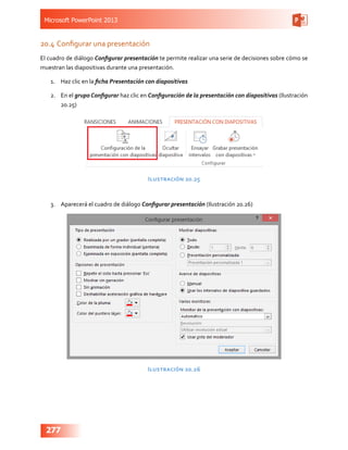 Microsoft PowerPoint 2013
277
20.4	Configurar una presentación
El cuadro de diálogo Configurar presentación te permite realizar una serie de decisiones sobre cómo se
muestran las diapositivas durante una presentación.
1.	 Haz clic en la ficha Presentación con diapositivas
2.	 En el grupo Configurar haz clic en Configuración de la presentación con diapositivas (Ilustración
20.25)
Ilustración 20.25
3.	 Aparecerá el cuadro de diálogo Configurar presentación (Ilustración 20.26)
Ilustración 20.26
 