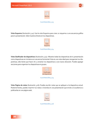 Microsoft PowerPoint 2013
28
Ilustración 3.13
Vista Esquema (Ilustración 3.14): Usa la vista Esquema para crear un esquema o una secuencia gráfica
para tu presentación. Sólo muestra el texto en tus diapositivas.
Ilustración 3.14
Vista Clasificador de diapositivas (Ilustración 3.15) : Muestra todas las diapositivas de tu presentación
como diapositivas en miniatura en secuencia horizontal. Esta es una vista ideal para reorganizar tus dia-
positivas; sólo tienes que hacer clic y arrastrar tus diapositivas a una nueva ubicación. Puedes agregar
secciones para organizar tus diapositivas en grupos.
Ilustración 3.15
Vista Página de notas (Ilustración 3.16): Puedes escribir notas que se apliquen a la diapositiva actual.
Posteriormente, puedes imprimir tus notas o incluirlas en una presentación que envíes a la audiencia o
publicarlas en una página web.
Ilustración 3.16
 