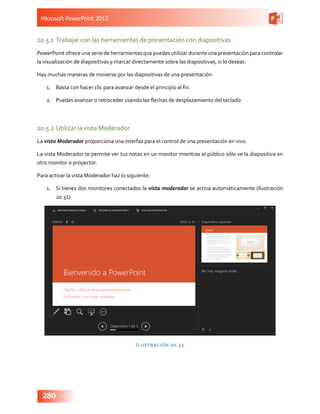 Microsoft PowerPoint 2013
280
20.5.1	Trabajar con las herramientas de presentación con diapositivas
PowerPoint ofrece una serie de herramientas que puedes utilizar durante una presentación para controlar
la visualización de diapositivas y marcar directamente sobre las diapositivas, si lo deseas.
Hay muchas maneras de moverse por las diapositivas de una presentación:
1.	 Basta con hacer clic para avanzar desde el principio al fin.
2.	 Puedes avanzar o retroceder usando las flechas de desplazamiento del teclado
20.5.2	Utilizar la vista Moderador
La vista Moderador proporciona una interfaz para el control de una presentación en vivo.
La vista Moderador te permite ver tus notas en un monitor mientras el público sólo ve la diapositiva en
otro monitor o proyector.
Para activar la vista Moderador haz lo siguiente:
1.	 Si tienes dos monitores conectados la vista moderador se activa automáticamente (Ilustración
20.32)
Ilustración 20.32
 
