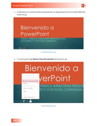 Microsoft PowerPoint 2013
281
2.	 Si sólo tienes un monitor durante la presentación con diapositivas haz clic en el botón Más (Ilus-
tración 20.33)
Ilustración 20.33
3.	 Y a continuación elige MostrarVista del moderador (Ilustración 20.34)
Ilustración 20.34
 