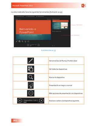 Microsoft PowerPoint 2013
282
La vista moderador tiene las siguientes herramientas (Ilustración 20.35):
Ilustración 20.35
Herramientas de Pluma y Puntero láser
Ver todas las diapositivas
Acercar la diapositiva
Presentación en negro o normal
Más opciones de presentación con diapositivas
Avanzar o volver a la diapositiva siguiente
 
