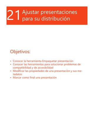 21Ajustar presentaciones
para su distribución
Objetivos:
•	 Conocer la herramienta Empaquetar presentación
•	 Conocer las herramientas para solucionar problemas de
compatibilidad y de accesibilidad
•	 Modificar las propiedades de una presentación y sus me-
tadatos
•	 Marcar como final una presentación
 
