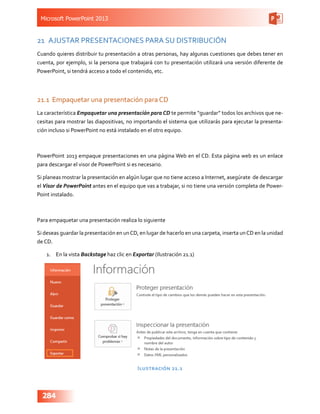 Microsoft PowerPoint 2013
284
21	 AJUSTAR PRESENTACIONES PARA SU DISTRIBUCIÓN
Cuando quieres distribuir tu presentación a otras personas, hay algunas cuestiones que debes tener en
cuenta, por ejemplo, si la persona que trabajará con tu presentación utilizará una versión diferente de
PowerPoint, si tendrá acceso a todo el contenido, etc.
21.1	 Empaquetar una presentación para CD
La característica Empaquetar una presentación para CD te permite “guardar” todos los archivos que ne-
cesitas para mostrar las diapositivas, no importando el sistema que utilizarás para ejecutar la presenta-
ción incluso si PowerPoint no está instalado en el otro equipo.
PowerPoint 2013 empaque presentaciones en una página Web en el CD. Esta página web es un enlace
para descargar el visor de PowerPoint si es necesario.
Si planeas mostrar la presentación en algún lugar que no tiene acceso a Internet, asegúrate de descargar
el Visor de PowerPoint antes en el equipo que vas a trabajar, si no tiene una versión completa de Power-
Point instalado.
Para empaquetar una presentación realiza lo siguiente
Si deseas guardar la presentación en unCD, en lugar de hacerlo en una carpeta, inserta unCD en la unidad
de CD.
1.	 En la vista Backstage haz clic en Exportar (Ilustración 21.1)
Ilustración 21.1
 