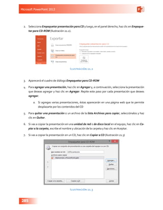 Microsoft PowerPoint 2013
285
2.	 Selecciona Empaquetar presentación paraCD y luego, en el panel derecho, haz clic en Empaque-
tar para CD-ROM (Ilustración 21.2).
Ilustración 21.2
3.	 Aparecerá el cuadro de diálogo Empaquetar para CD-ROM
4.	 Para agregar una presentación, haz clic en Agregar y, a continuación, selecciona la presentación
que deseas agregar y haz clic en Agregar. Repite este paso por cada presentación que desees
agregar.
a.	 Si agregas varias presentaciones, éstas aparecerán en una página web que te permite
desplazarte por los contenidos del CD
5.	 Para quitar una presentación o un archivo de la lista Archivos para copiar, selecciónalos y haz
clic en Quitar.
6.	 Si vas a copiar la presentación en una unidad de red o de disco local en el equipo, haz clic en Co-
piar a la carpeta, escribe el nombre y ubicación de la carpeta y haz clic en Aceptar.
7.	 Si vas a copiar la presentación en un CD, haz clic en Copiar a CD (Ilustración 21.3)
Ilustración 21.3
 