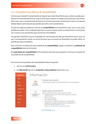 Microsoft PowerPoint 2013
286
21.2	Comprobar los problemas de compatibilidad
Si tienes que compartir tu presentación con alguien que utiliza PowerPoint 2003 o anterior, puedes guar-
darla en formato de PowerPoint 97-2003.Si tienes que compartir tu trabajo con personas que usan Power-
Point 2007, 2010 y 2013 el formato del archivo es el mismo para estas versiones por lo que no se requiere
realizar algo en particular para que puedan para abrir y ver la presentación.
Aunque hay algunos problemas menores de compatibilidad entre PowerPoint 2007, 2010 y 2013, estos
problemas pueden no ser evidentes hasta que un usuario intente utilizar tu presentación y se encuentra
con un error o una característica que no funciona como debería.
Por ejemplo, PowerPoint 2013 es compatible con más formatos de vídeo que PowerPoint 2007 y 2010, así
que si la presentación incluye uno de los formatos que una versión de PowerPoint no puede utilizar, es
posible que haya un problema.
Para minimizar el impacto de estos problemas de compatibilidad, puedes comprobar los problemas de
compatibilidad antes de distribuirla.
El comprobador de compatibilidad te recomendará soluciones que ayudarán a minimizar el impacto de
los problemas de compatibilidad.
Para activar el comprobador de compatibilidad realiza lo siguiente:
1.	 Haz clic en la ficha Archivo
2.	 En Información haz clic en Comprobar si hay problemas (Ilustración 21.4)
Ilustración 21.4
 