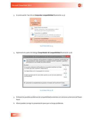 Microsoft PowerPoint 2013
287
3.	 A continuación haz clic en Comprobar compatibilidad (Ilustración 21.5)
Ilustración 21.5
4.	 Aparecerá el cuadro de dialogo Comprobador de compatibilidad (Ilustración 21.6)
Ilustración 21.6
5.	 Enlistará los posibles problemas de compatibilidad existentes con versiones anteriores de Power-
Point
6.	 Ahora puedes corregir tu presentación para que no tenga problemas.
 
