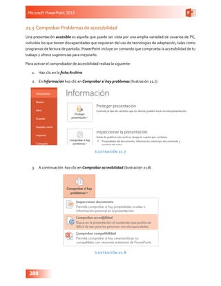 Microsoft PowerPoint 2013
288
21.3	 Comprobar Problemas de accesibilidad
Una presentación accesible es aquella que puede ser vista por una amplia variedad de usuarios de PC,
incluidos los que tienen discapacidades que requieran del uso de tecnologías de adaptación, tales como
programas de lectura de pantalla. PowerPoint incluye un comando que comprueba la accesibilidad de tu
trabajo y ofrece sugerencias para mejorarlo.
Para activar el comprobador de accesibilidad realiza lo siguiente:
1.	 Haz clic en la ficha Archivo
2.	 En Información haz clic en Comprobar si hay problemas (Ilustración 21.7)
Ilustración 21.7
3.	 A continuación haz clic en Comprobar accesibilidad (Ilustración 21.8)
Ilustración 21.8
 