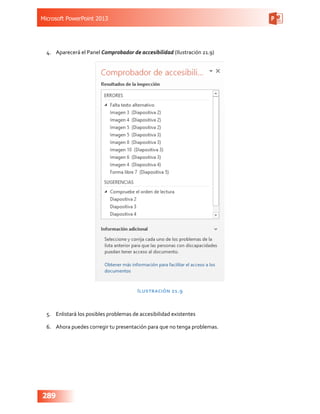 Microsoft PowerPoint 2013
289
4.	 Aparecerá el Panel Comprobador de accesibilidad (Ilustración 21.9)
Ilustración 21.9
5.	 Enlistará los posibles problemas de accesibilidad existentes
6.	 Ahora puedes corregir tu presentación para que no tenga problemas.
 