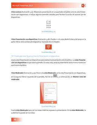 Microsoft PowerPoint 2013
29
Vista Lectura (Ilustración 3.17): Muestra la presentación en una pantalla completa como la vista Presen-
tación con diapositivas, e incluye algunos controles sencillos para facilitar la acción de avanzar por las
diapositivas.
Ilustración 3.17
Vista Presentación con diapositivas (Ilustración 3.18): Puedes ir a la vista desde la barra de tareas en la
parte inferior de la ventana de diapositiva, haciendo clic en el botón:
Ilustración 3.18
TIP: Puedes presionar F5 para activar la Presentación con diapositivas
Usa la vista Presentación con diapositivas para realizar la presentación ante el público. La vista Presenta-
ción con diapositivas ocupa toda la pantalla. En esta vista, verás la presentación de la misma manera en
que la verá el público.
Vista Moderador (Ilustración 3.19): Para ir a la vista Moderador, en la vista Presentación con diapositivas,
en la esquina inferior izquierda de la pantalla, haz clic en y, a continuación, en Mostrar vista del
moderador.
Ilustración 3.19
Usa la vista Moderador para ver tus notas mientras expones tu presentación. En la vista Moderador, la
audiencia no puede ver tus notas.
 