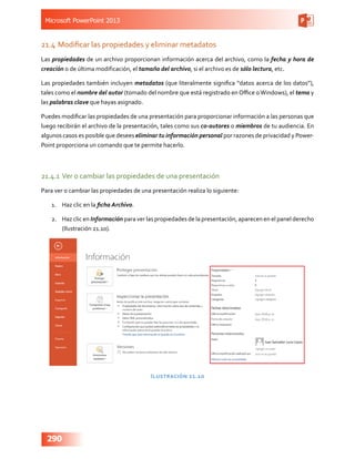 Microsoft PowerPoint 2013
290
21.4	Modificar las propiedades y eliminar metadatos
Las propiedades de un archivo proporcionan información acerca del archivo, como la fecha y hora de
creación o de última modificación, el tamaño del archivo, si el archivo es de sólo lectura, etc.
Las propiedades también incluyen metadatos (que literalmente significa “datos acerca de los datos”),
tales como el nombre del autor (tomado del nombre que está registrado en Office oWindows), el tema y
las palabras clave que hayas asignado.
Puedes modificar las propiedades de una presentación para proporcionar información a las personas que
luego recibirán el archivo de la presentación, tales como sus co-autores o miembros de tu audiencia. En
algunos casos es posible que desees eliminar tu información personal por razones de privacidad y Power-
Point proporciona un comando que te permite hacerlo.
21.4.1	Ver o cambiar las propiedades de una presentación
Para ver o cambiar las propiedades de una presentación realiza lo siguiente:
1.	 Haz clic en la ficha Archivo.
2.	 Haz clic en Información para ver las propiedades de la presentación, aparecen en el panel derecho
(Ilustración 21.10).
Ilustración 21.10
 