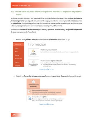 Microsoft PowerPoint 2013
292
21.4.2	Quitar datos ocultos e información personal mediante la inspección de presenta-
ciones
Si piensas enviar o compartir una presentación es recomendable revisarla para buscar datos ocultos o in-
formación personal que se pueda almacenar en la propia presentación o en sus propiedades de documen-
to (metadatos). Puesto que esta información confidencial puede revelar detalles sobre la organización o
sobre la propia presentación que quizás no desees compartir públicamente.
Puedes usar el Inspector de documento para buscar y quitar los datos ocultos y la información personal
de las presentaciones de PowerPoint
1.	 Haz clic en la ficha Archivo y a continuación en Información (Ilustración 21.13).
Ilustración 21.13
2.	 Haz clic en Comprobar si hay problemas y luego en Inspeccionar documento (Ilustración 21.14).
Ilustración 21.14
 