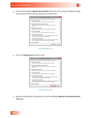 Microsoft PowerPoint 2013
293
3.	 En el cuadro de diálogo Inspector de documento (Ilustración 21.15) , activa las casillas para elegir
los tipos de contenido oculto que desees que se inspeccionen.
Ilustración 21.15
4.	 Haz clic en Inspeccionar (Ilustración 21.16).
Ilustración 21.16
5.	 Revisa los resultados de la inspección en el cuadro de diálogo Inspector de documento (Ilustra-
ción 21.17).
 