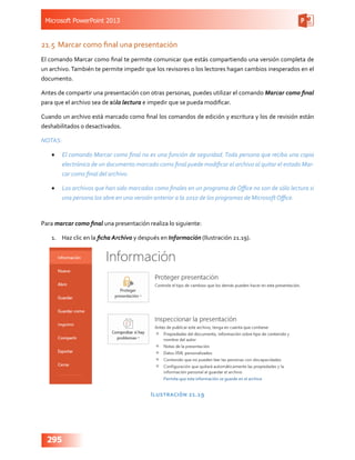 Microsoft PowerPoint 2013
295
21.5	 Marcar como final una presentación
El comando Marcar como final te permite comunicar que estás compartiendo una versión completa de
un archivo.También te permite impedir que los revisores o los lectores hagan cambios inesperados en el
documento.
Antes de compartir una presentación con otras personas, puedes utilizar el comando Marcar como final
para que el archivo sea de sólo lectura e impedir que se pueda modificar.
Cuando un archivo está marcado como final los comandos de edición y escritura y los de revisión están
deshabilitados o desactivados.
NOTAS:
•	 El comando Marcar como final no es una función de seguridad.Toda persona que reciba una copia
electrónica de un documento marcado como final puede modificar el archivo al quitar el estado Mar-
car como final del archivo.
•	 Los archivos que han sido marcados como finales en un programa de Office no son de sólo lectura si
una persona los abre en una versión anterior a la 2010 de los programas de Microsoft Office.
Para marcar como final una presentación realiza lo siguiente:
1.	 Haz clic en la ficha Archivo y después en Información (Ilustración 21.19).
Ilustración 21.19
 