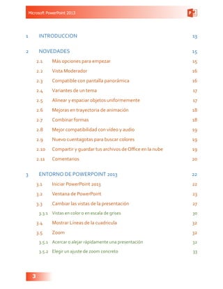 Microsoft PowerPoint 2013
3
1	INTRODUCCION 13
2	NOVEDADES 15
2.1	 Más opciones para empezar 15
2.2	 Vista Moderador 16
2.3	 Compatible con pantalla panorámica 16
2.4	 Variantes de un tema 17
2.5	 Alinear y espaciar objetos uniformemente 17
2.6	 Mejoras en trayectoria de animación 18
2.7	 Combinar formas  18
2.8	 Mejor compatibilidad con vídeo y audio 19
2.9	 Nuevo cuentagotas para buscar colores 19
2.10	 Compartir y guardar tus archivos de Office en la nube 19
2.11	Comentarios 20
3	 ENTORNO DE POWERPOINT 2013 22
3.1	 Iniciar PowerPoint 2013  22
3.2	 Ventana de PowerPoint 23
3.3	 Cambiar las vistas de la presentación 27
3.3.1	 Vistas en color o en escala de grises 30
3.4	 Mostrar Líneas de la cuadricula 32
3.5	Zoom 32
3.5.1	 Acercar o alejar rápidamente una presentación 32
3.5.2	 Elegir un ajuste de zoom concreto 33
 