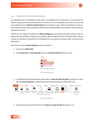 Microsoft PowerPoint 2013
30
3.3.1	 Vistas en color o en escala de grises
Las diapositivas se ven magníficas a todo color en la pantalla, pero al imprimirlas en una impresora en
blanco y negro puede que la presentación no se vea tan bien como esperabas, por lo tanto a veces es útil
ver las diapositivas en modo de escala de grises en la pantalla, en este modo de visualización no hay co-
lores, sólo tonos de gris para que puedas identificar los posibles problemas que pueden surgir al imprimir  
diapositivas sin color.
También hay un modo de visualización en Blanco y Negro para que puedas comprobar cómo se verán las
diapositivas sólo en blanco y negro (sin tonos grises).Algunas máquinas de fax transmiten sólo en blanco
y negro, por ejemplo, si enviaste por fax las diapositivas, es posible que necesites saber cómo las verá el
destinatario.
Para activar la vista de escala de grises realiza lo siguiente:
1.	 Haz clic en la fichaVista
2.	 En el grupo Color o escala de grises haz clic en Escala de Grises (Ilustración 3.20)
Ilustración 3.20
3.	 Las diapositivas de la presentación aparecerán en modo de escala de grises, y aparece una ficha
llamada Escala de grises con diferentes opciones de escala de grises (Ilustración 3.21)
Ilustración 3.21
4.	 Para regresar al modo normal haz clic en Volver a la vista de color (Ilustración 3.22)
 