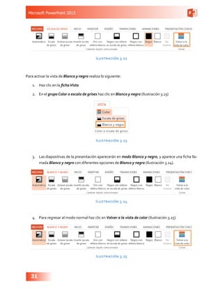 Microsoft PowerPoint 2013
31
Ilustración 3.22
Para activar la vista de Blanco y negro realiza lo siguiente:
1.	 Haz clic en la fichaVista
2.	 En el grupo Color o escala de grises haz clic en Blanco y negro (Ilustración 3.23)
Ilustración 3.23
3.	 Las diapositivas de la presentación aparecerán en modo Blanco y negro, y aparece una ficha lla-
mada Blanco y negro con diferentes opciones de Blanco y negro (Ilustración 3.24).
Ilustración 3.24
4.	 Para regresar al modo normal haz clic en Volver a la vista de color (Ilustración 3.25)
Ilustración 3.25
 