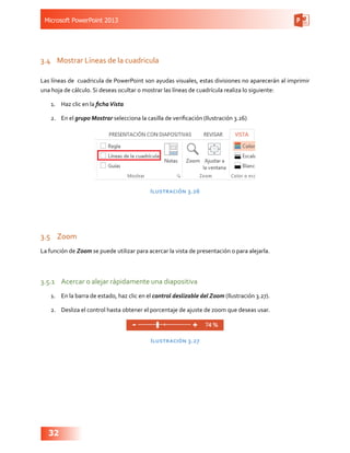 Microsoft PowerPoint 2013
32
3.4	 Mostrar Líneas de la cuadricula
Las líneas de cuadricula de PowerPoint son ayudas visuales, estas divisiones no aparecerán al imprimir
una hoja de cálculo. Si deseas ocultar o mostrar las líneas de cuadrícula realiza lo siguiente:
1.	 Haz clic en la fichaVista
2.	 En el grupo Mostrar selecciona la casilla de verificación (Ilustración 3.26)
Ilustración 3.26
3.5	 Zoom
La función de Zoom se puede utilizar para acercar la vista de presentación o para alejarla.
3.5.1	 Acercar o alejar rápidamente una diapositiva
1.	 En la barra de estado, haz clic en el control deslizable del Zoom (Ilustración 3.27).
2.	 Desliza el control hasta obtener el porcentaje de ajuste de zoom que deseas usar.
Ilustración 3.27
 