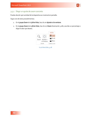 Microsoft PowerPoint 2013
33
3.5.2	 Elegir un ajuste de zoom concreto
Puedes decidir qué cantidad de la diapositiva se mostrará en pantalla.
Sigue uno de estos procedimientos:
1.	 En el grupo Zoom de la fichaVista, haz clic en Ajustar a la ventana.
2.	 En el grupo Zoom de la ficha Vista, haz clic en Zoom (Ilustración 3.28) y escribe un porcentaje o
elige el valor que desees.
Ilustración 3.28
 