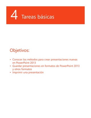 4 Tareas básicas
Objetivos:
•	 Conocer los métodos para crear presentaciones nuevas
en PowerPoint 2013
•	 Guardar presentaciones en formatos de PowerPoint 2013
y otros formatos
•	 Imprimir una presentación
 