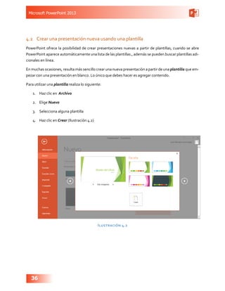 Microsoft PowerPoint 2013
36
4.2	 Crear una presentación nueva usando una plantilla
PowerPoint ofrece la posibilidad de crear presentaciones nuevas a partir de plantillas, cuando se abre
PowerPoint aparece automáticamente una lista de las plantillas., además se pueden buscar plantillas adi-
cionales en línea.
En muchas ocasiones, resulta más sencillo crear una nueva presentación a partir de una plantilla que em-
pezar con una presentación en blanco. Lo único que debes hacer es agregar contenido.
Para utilizar una plantilla realiza lo siguiente:
1.	 Haz clic en Archivo
2.	 Elige Nuevo
3.	 Selecciona alguna plantilla
4.	 Haz clic en Crear (Ilustración 4.2)
Ilustración 4.2
 