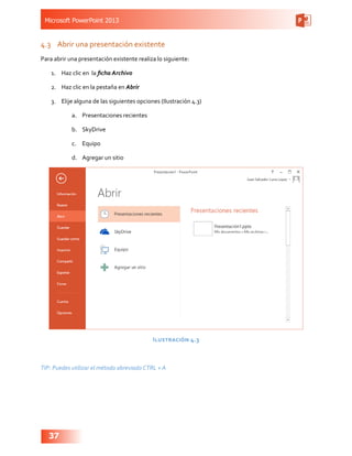 Microsoft PowerPoint 2013
37
4.3	 Abrir una presentación existente
Para abrir una presentación existente realiza lo siguiente:
1.	 Haz clic en la ficha Archivo
2.	 Haz clic en la pestaña en Abrir
3.	 Elije alguna de las siguientes opciones (Ilustración 4.3)
a.	 Presentaciones recientes
b.	 SkyDrive
c.	 Equipo
d.	 Agregar un sitio
Ilustración 4.3
TIP: Puedes utilizar el método abreviado CTRL + A
 