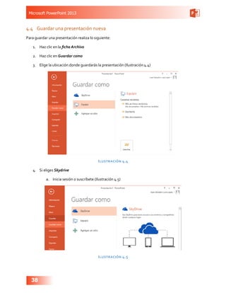 Microsoft PowerPoint 2013
38
4.4	 Guardar una presentación nueva
Para guardar una presentación realiza lo siguiente:
1.	 Haz clic en la ficha Archivo
2.	 Haz clic en Guardar como
3.	 Elige la ubicación donde guardarás la presentación (Ilustración 4.4)
Ilustración 4.4
4.	 Si eliges Skydrive
a.	 Inicia sesión o suscríbete (Ilustración 4.5)
Ilustración 4.5
 