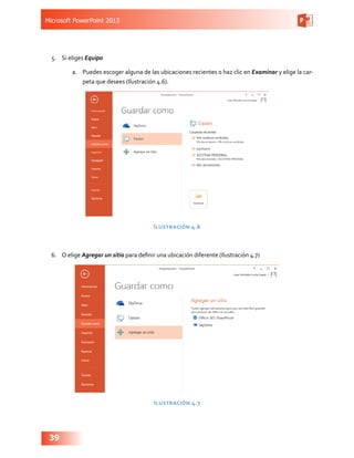 Microsoft PowerPoint 2013
39
5.	 Si eliges Equipo
a.	 Puedes escoger alguna de las ubicaciones recientes o haz clic en Examinar y elige la car-
peta que desees (Ilustración 4.6).
Ilustración 4.6
6.	 O elige Agregar un sitio para definir una ubicación diferente (Ilustración 4.7)
Ilustración 4.7
 
