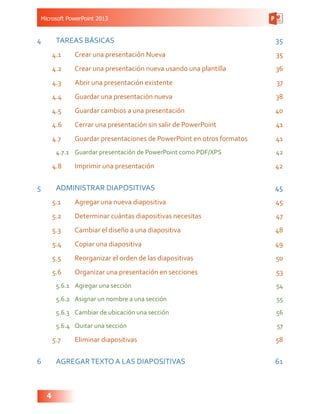Microsoft PowerPoint 2013
4
4	 TAREAS BÁSICAS 35
4.1	 Crear una presentación Nueva 35
4.2	 Crear una presentación nueva usando una plantilla 36
4.3	 Abrir una presentación existente 37
4.4	 Guardar una presentación nueva 38
4.5	 Guardar cambios a una presentación 40
4.6	 Cerrar una presentación sin salir de PowerPoint 41
4.7	 Guardar presentaciones de PowerPoint en otros formatos 41
4.7.1	 Guardar presentación de PowerPoint como PDF/XPS 42
4.8	 Imprimir una presentación 42
5	 ADMINISTRAR DIAPOSITIVAS  45
5.1	 Agregar una nueva diapositiva 45
5.2	 Determinar cuántas diapositivas necesitas 47
5.3	 Cambiar el diseño a una diapositiva 48
5.4	 Copiar una diapositiva 49
5.5	 Reorganizar el orden de las diapositivas 50
5.6	 Organizar una presentación en secciones 53
5.6.1	 Agregar una sección 54
5.6.2	 Asignar un nombre a una sección 55
5.6.3	 Cambiar de ubicación una sección 56
5.6.4	 Quitar una sección 57
5.7	 Eliminar diapositivas 58
6	 AGREGARTEXTO A LAS DIAPOSITIVAS 61
 