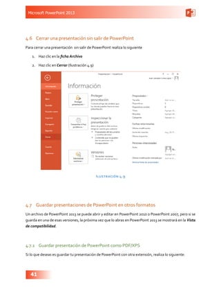 Microsoft PowerPoint 2013
41
4.6	 Cerrar una presentación sin salir de PowerPoint
Para cerrar una presentación sin salir de PowerPoint realiza lo siguiente
1.	 Haz clic en la ficha Archivo
2.	 Haz clic en Cerrar (Ilustración 4.9)
Ilustración 4.9
4.7	 Guardar presentaciones de PowerPoint en otros formatos
Un archivo de PowerPoint 2013 se puede abrir y editar en PowerPoint 2010 o PowerPoint 2007, pero si se
guarda en una de esas versiones, la próxima vez que lo abras en PowerPoint 2013 se mostrará en la Vista
de compatibilidad.
4.7.1	 Guardar presentación de PowerPoint como PDF/XPS
Si lo que deseas es guardar tu presentación de PowerPoint con otra extensión, realiza lo siguiente:
 