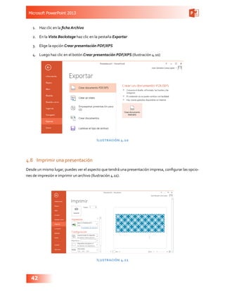 Microsoft PowerPoint 2013
42
1.	 Haz clic en la ficha Archivo
2.	 En la Vista Backstage haz clic en la pestaña Exportar
3.	 Elige la opción Crear presentación PDF/XPS
4.	 Luego haz clic en el botón Crear presentación PDF/XPS (Ilustración 4.10)
Ilustración 4.10
4.8	 Imprimir una presentación
Desde un mismo lugar, puedes ver el aspecto que tendrá una presentación impresa, configurar las opcio-
nes de impresión e imprimir un archivo (Ilustración 4.11).
Ilustración 4.11
 