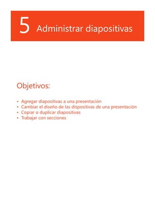 5 Administrar diapositivas
Objetivos:
•	 Agregar diapositivas a una presentación
•	 Cambiar el diseño de las dispositivas de una presentación
•	 Copiar o duplicar diapositivas
•	 Trabajar con secciones
 