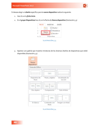Microsoft PowerPoint 2013
46
Si deseas elegir un diseño específico para la nueva diapositiva realiza lo siguiente:
1.	 Haz clic en la ficha Inicio.
2.	 En el grupo Diapositivas haz clic en la flecha de Nueva diapositiva (Ilustración 5.3)
Ilustración 5.3
3.	 Aparece una galería que muestra miniaturas de los diversos diseños de diapositivas que están
disponibles (Ilustración 5.4).
Ilustración 5.4
 